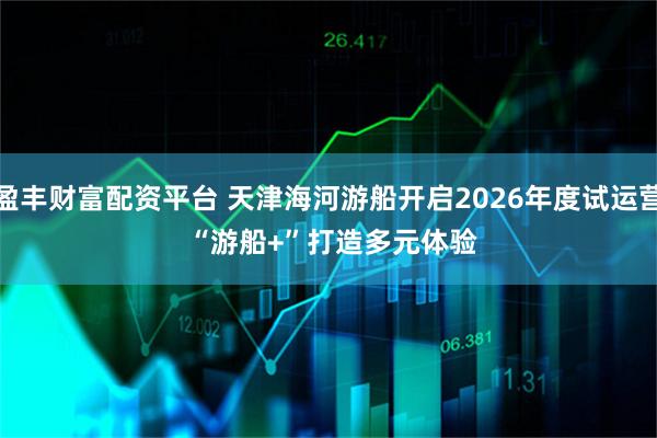 盈丰财富配资平台 天津海河游船开启2026年度试运营 “游船+”打造多元体验