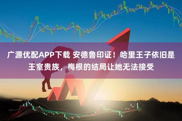 广源优配APP下载 安德鲁印证！哈里王子依旧是王室贵族，梅根的结局让她无法接受