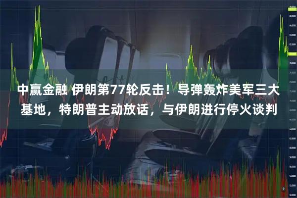中赢金融 伊朗第77轮反击！导弹轰炸美军三大基地，特朗普主动放话，与伊朗进行停火谈判