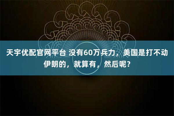 天宇优配官网平台 没有60万兵力，美国是打不动伊朗的，就算有，然后呢？