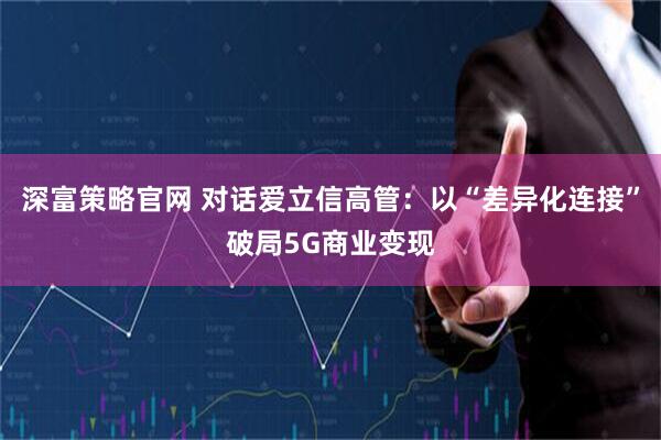 深富策略官网 对话爱立信高管：以“差异化连接”破局5G商业变现