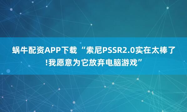 蜗牛配资APP下载 “索尼PSSR2.0实在太棒了!我愿意为它放弃电脑游戏”