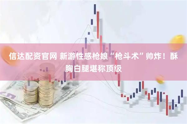 信达配资官网 新游性感枪娘“枪斗术”帅炸！酥胸白腿堪称顶级