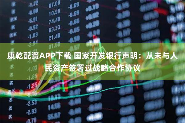 康乾配资APP下载 国家开发银行声明：从未与人民资产签署过战略合作协议
