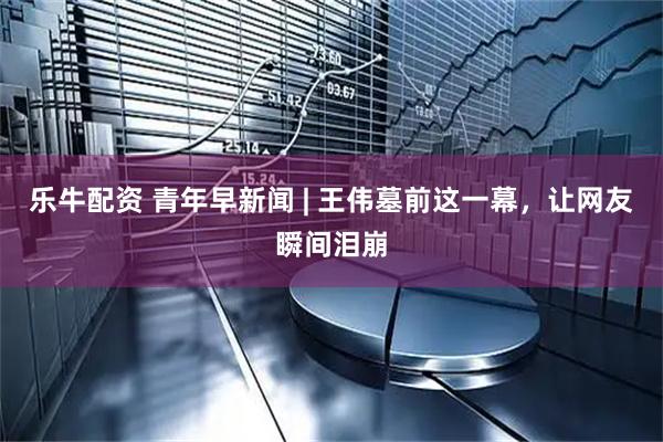乐牛配资 青年早新闻 | 王伟墓前这一幕，让网友瞬间泪崩