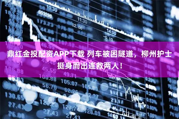 鼎红金投配资APP下载 列车被困隧道，柳州护士挺身而出连救两人！