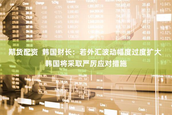 期货配资  韩国财长：若外汇波动幅度过度扩大 韩国将采取严厉应对措施