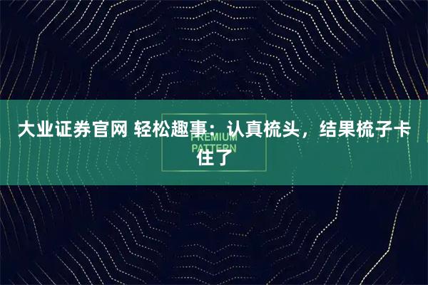 大业证券官网 轻松趣事：认真梳头，结果梳子卡住了
