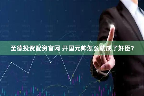 至德投资配资官网 开国元帅怎么就成了奸臣？