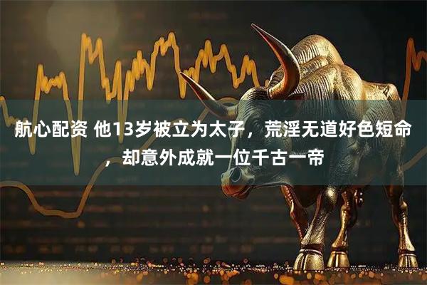 航心配资 他13岁被立为太子，荒淫无道好色短命，却意外成就一位千古一帝