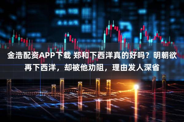 金浩配资APP下载 郑和下西洋真的好吗？明朝欲再下西洋，却被他劝阻，理由发人深省