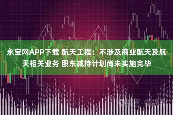 永宝网APP下载 航天工程：不涉及商业航天及航天相关业务 股东减持计划尚未实施完毕