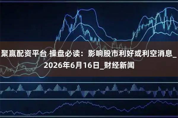 聚赢配资平台 操盘必读：影响股市利好或利空消息_2026年6月16日_财经新闻