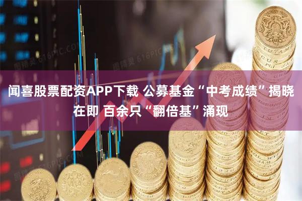 闻喜股票配资APP下载 公募基金“中考成绩”揭晓在即 百余只“翻倍基”涌现