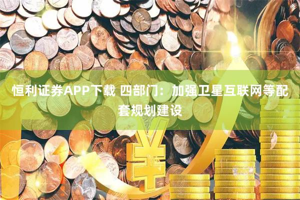 恒利证券APP下载 四部门：加强卫星互联网等配套规划建设