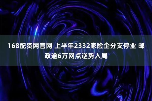 168配资网官网 上半年2332家险企分支停业 邮政逾6万网点逆势入局