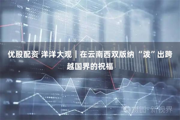 优股配资 洋洋大观｜在云南西双版纳 “泼”出跨越国界的祝福