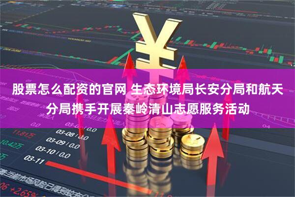 股票怎么配资的官网 生态环境局长安分局和航天分局携手开展秦岭清山志愿服务活动