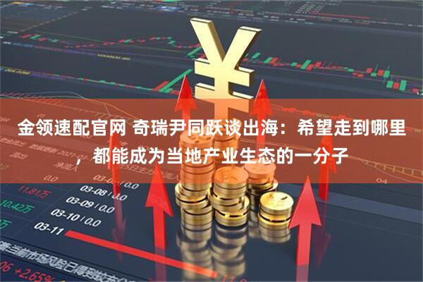金领速配官网 奇瑞尹同跃谈出海：希望走到哪里，都能成为当地产业生态的一分子