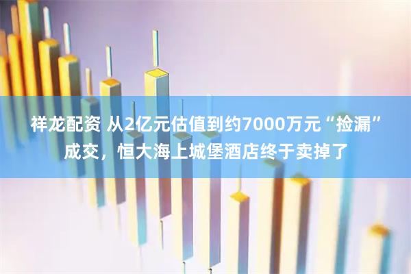 祥龙配资 从2亿元估值到约7000万元“捡漏”成交，恒大海上城堡酒店终于卖掉了