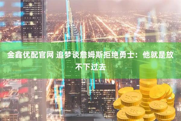 金鑫优配官网 追梦谈詹姆斯拒绝勇士：他就是放不下过去