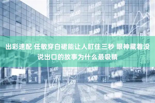 出彩速配 任敏穿白裙能让人盯住三秒 眼神藏着没说出口的故事为什么最吸睛